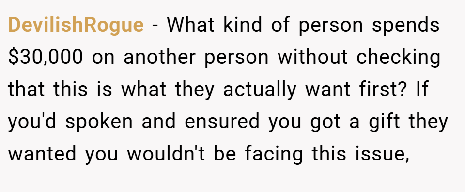 DevilishRogue − What kind of person spends $30,000 on another person without checking that this is what they actually want first? If you'd spoken and ensured you got a gift they wanted you wouldn't be facing this issue,