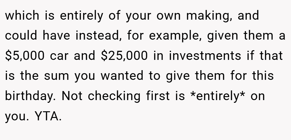 which is entirely of your own making, and could have instead, for example, given them a $5,000 car and $25,000 in investments if that is the sum you wanted to give them for this birthday. Not checking first is *entirely* on you. YTA.
