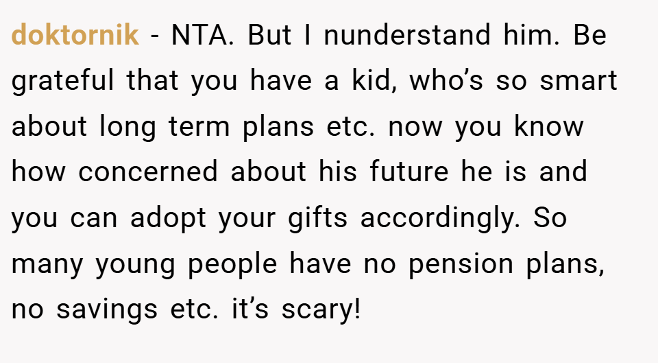 doktornik − NTA. But I nunderstand him. Be grateful that you have a kid, who’s so smart about long term plans etc. now you know how concerned about his future he is and you can adopt your gifts accordingly. So many young people have no pension plans, no savings etc. it’s scary!