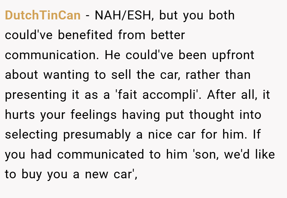DutchTinCan − NAH/ESH, but you both could've benefited from better communication. He could've been upfront about wanting to sell the car, rather than presenting it as a 'fait accompli'. After all, it hurts your feelings having put thought into selecting presumably a nice car for him. If you had communicated to him 'son, we'd like to buy you a new car',