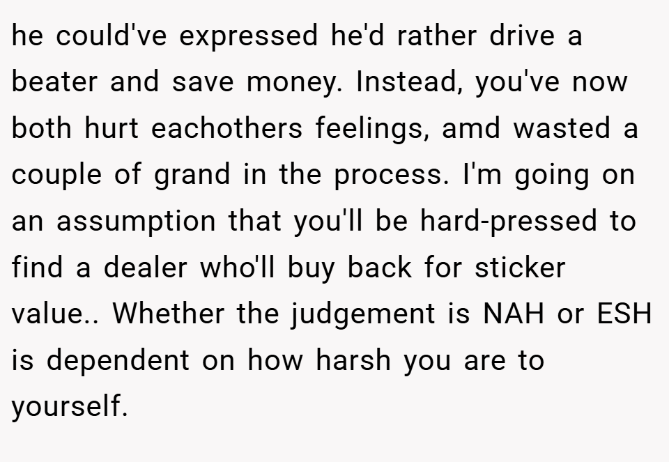 he could've expressed he'd rather drive a beater and save money. Instead, you've now both hurt eachothers feelings, amd wasted a couple of grand in the process. I'm going on an assumption that you'll be hard-pressed to find a dealer who'll buy back for sticker value.. Whether the judgement is NAH or ESH is dependent on how harsh you are to yourself.