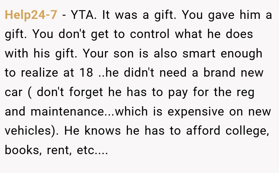 Help24-7 − YTA. It was a gift. You gave him a gift. You don't get to control what he does with his gift. Your son is also smart enough to realize at 18 ..he didn't need a brand new car ( don't forget he has to pay for the reg and maintenance...which is expensive on new vehicles). He knows he has to afford college, books, rent, etc....