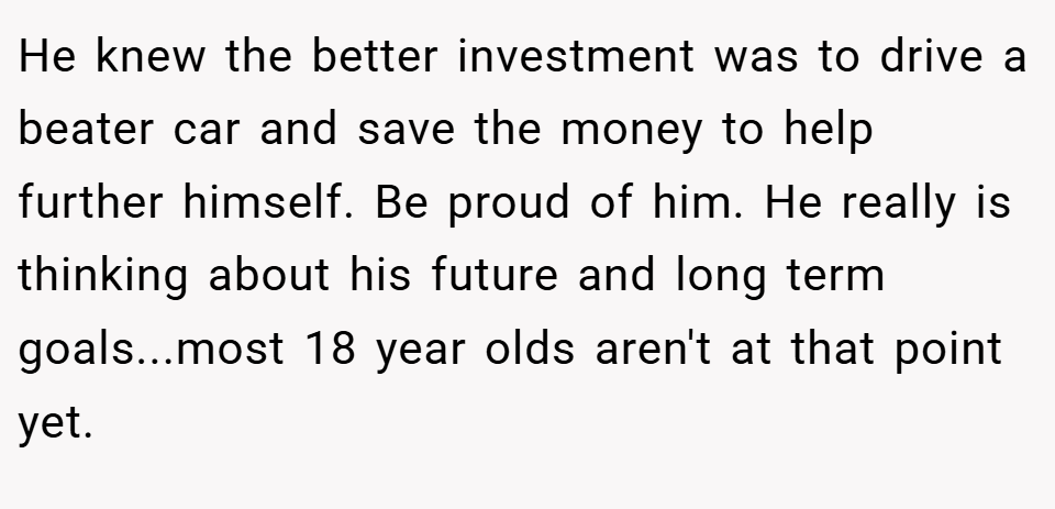 He knew the better investment was to drive a beater car and save the money to help further himself. Be proud of him. He really is thinking about his future and long term goals...most 18 year olds aren't at that point yet.