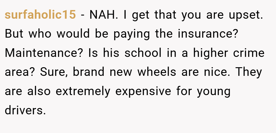surfaholic15 − NAH. I get that you are upset. But who would be paying the insurance? Maintenance? Is his school in a higher crime area? Sure, brand new wheels are nice. They are also extremely expensive for young drivers.