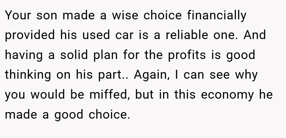 Your son made a wise choice financially provided his used car is a reliable one. And having a solid plan for the profits is good thinking on his part.. Again, I can see why you would be miffed, but in this economy he made a good choice.