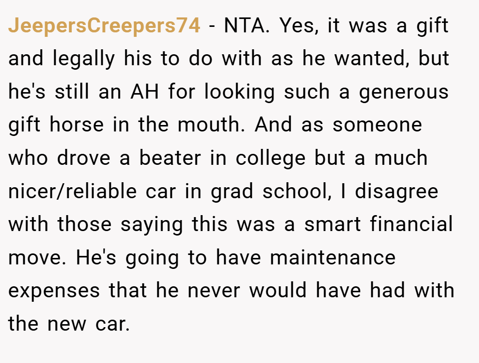 JeepersCreepers74 − NTA. Yes, it was a gift and legally his to do with as he wanted, but he's still an AH for looking such a generous gift horse in the mouth. And as someone who drove a beater in college but a much nicer/reliable car in grad school, I disagree with those saying this was a smart financial move. He's going to have maintenance expenses that he never would have had with the new car.