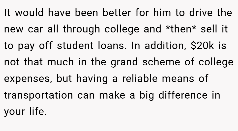 It would have been better for him to drive the new car all through college and *then* sell it to pay off student loans. In addition, $20k is not that much in the grand scheme of college expenses, but having a reliable means of transportation can make a big difference in your life.