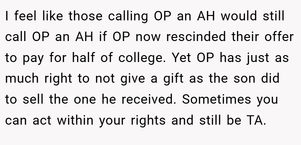 I feel like those calling OP an AH would still call OP an AH if OP now rescinded their offer to pay for half of college. Yet OP has just as much right to not give a gift as the son did to sell the one he received. Sometimes you can act within your rights and still be TA.