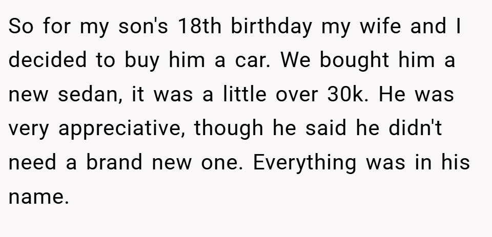 So for my son's 18th birthday my wife and I decided to buy him a car. We bought him a new sedan, it was a little over 30k. He was very appreciative, though he said he didn't need a brand new one. Everything was in his name.