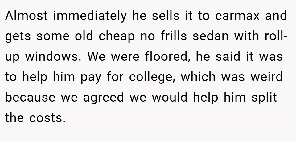 Almost immediately he sells it to carmax and gets some old cheap no frills sedan with roll-up windows. We were floored, he said it was to help him pay for college, which was weird because we agreed we would help him split the costs.