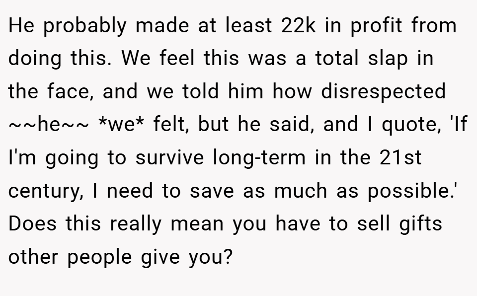 He probably made at least 22k in profit from doing this. We feel this was a total slap in the face, and we told him how disrespected ~~he~~ *we* felt, but he said, and I quote, 'If I'm going to survive long-term in the 21st century, I need to save as much as possible.' Does this really mean you have to sell gifts other people give you?