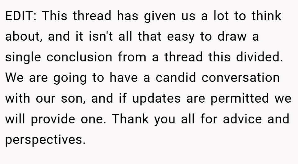 EDIT: This thread has given us a lot to think about, and it isn't all that easy to draw a single conclusion from a thread this divided. We are going to have a candid conversation with our son, and if updates are permitted we will provide one. Thank you all for advice and perspectives.