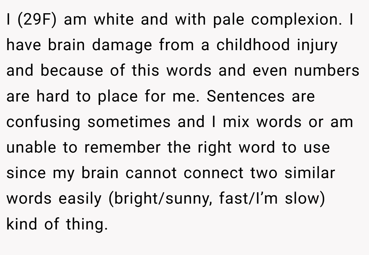 I (29F) am white and with pale complexion. I have brain damage from a childhood injury and because of this words and even numbers are hard to place for me. Sentences are confusing sometimes and I mix words or am unable to remember the right word to use since my brain cannot connect two similar words easily (bright/sunny, fast/I’m slow) kind of thing.