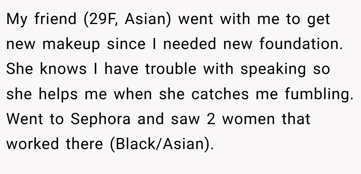 My friend (29F, Asian) went with me to get new makeup since I needed new foundation. She knows I have trouble with speaking so she helps me when she catches me fumbling. Went to Sephora and saw 2 women that worked there (Black/Asian).