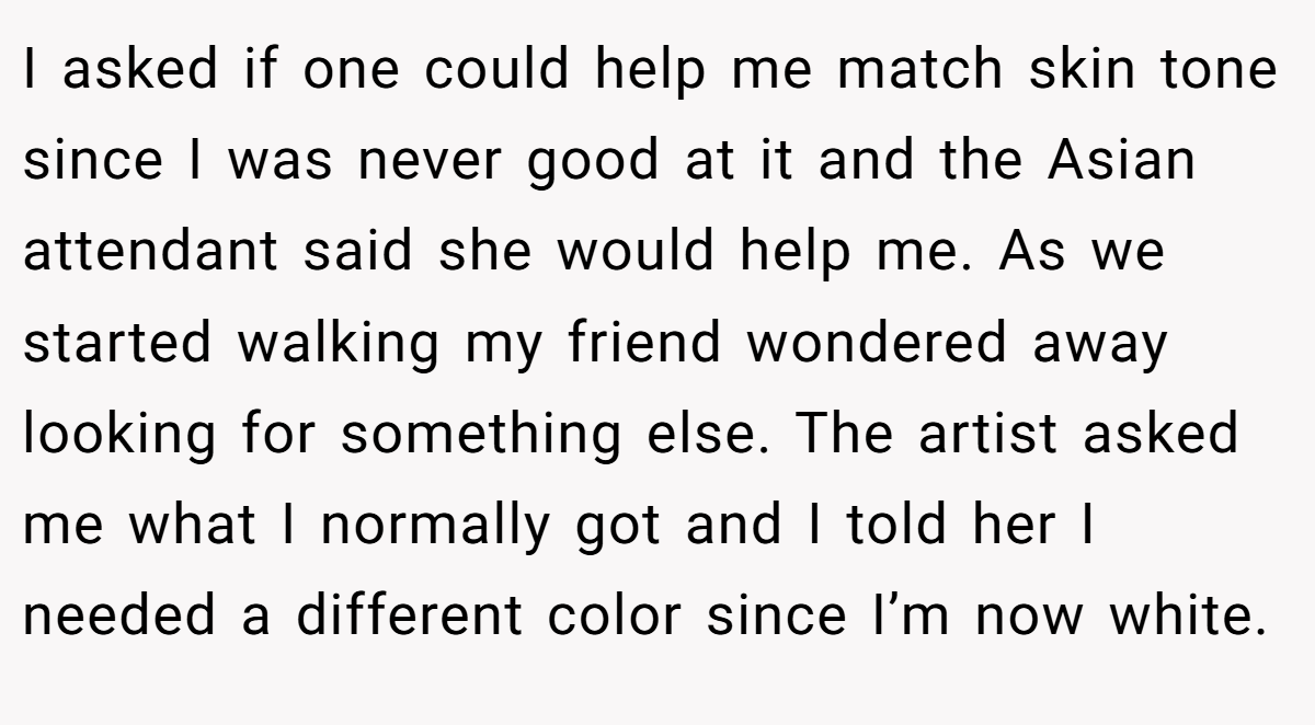 I asked if one could help me match skin tone since I was never good at it and the Asian attendant said she would help me. As we started walking my friend wondered away looking for something else. The artist asked me what I normally got and I told her I needed a different color since I’m now white.