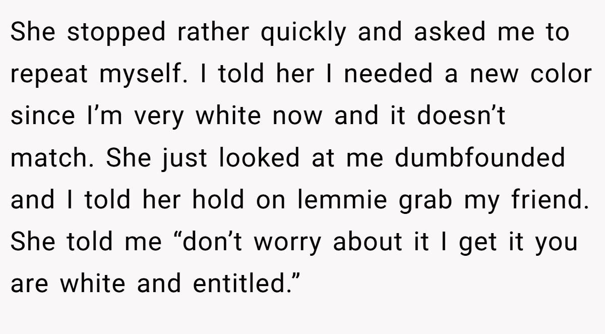 She stopped rather quickly and asked me to repeat myself. I told her I needed a new color since I’m very white now and it doesn’t match. She just looked at me dumbfounded and I told her hold on lemmie grab my friend. She told me “don’t worry about it I get it you are white and entitled.”
