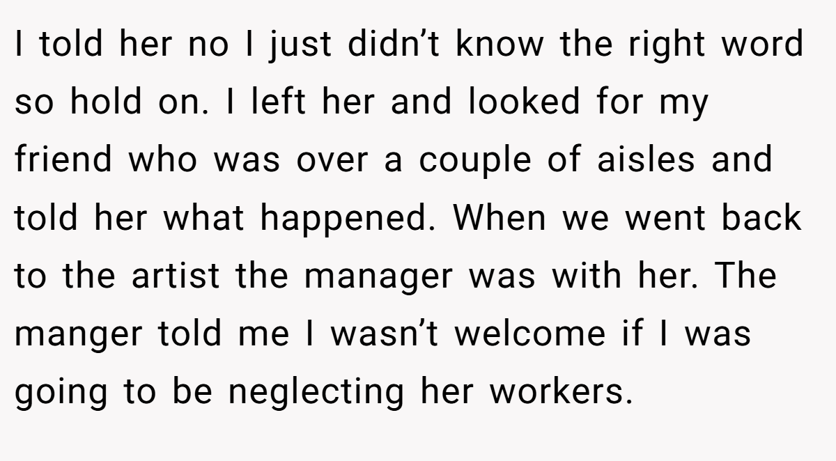 I told her no I just didn’t know the right word so hold on. I left her and looked for my friend who was over a couple of aisles and told her what happened. When we went back to the artist the manager was with her. The manger told me I wasn’t welcome if I was going to be neglecting her workers.