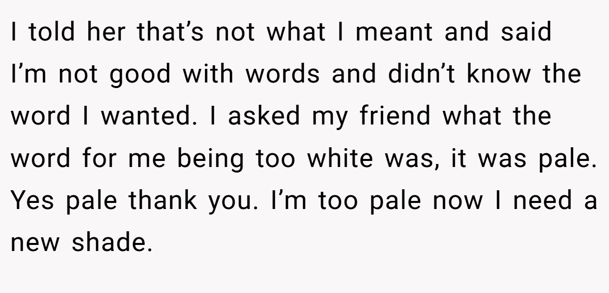 I told her that’s not what I meant and said I’m not good with words and didn’t know the word I wanted. I asked my friend what the word for me being too white was, it was pale. Yes pale thank you. I’m too pale now I need a new shade.