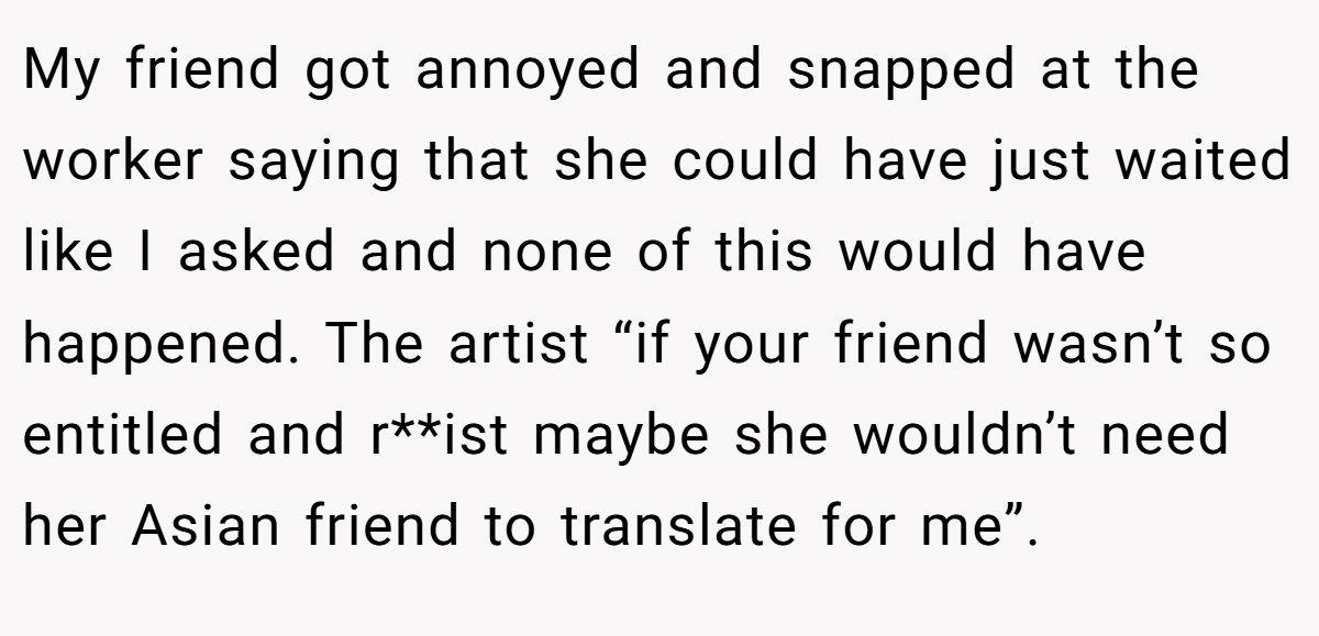 My friend got annoyed and snapped at the worker saying that she could have just waited like I asked and none of this would have happened. The artist “if your friend wasn’t so entitled and r**ist maybe she wouldn’t need her Asian friend to translate for me”.