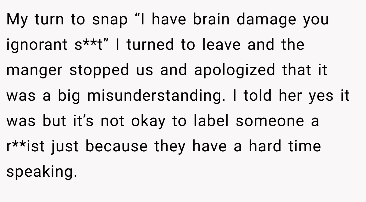 My turn to snap “I have brain damage you ignorant s**t” I turned to leave and the manger stopped us and apologized that it was a big misunderstanding. I told her yes it was but it’s not okay to label someone a r**ist just because they have a hard time speaking.