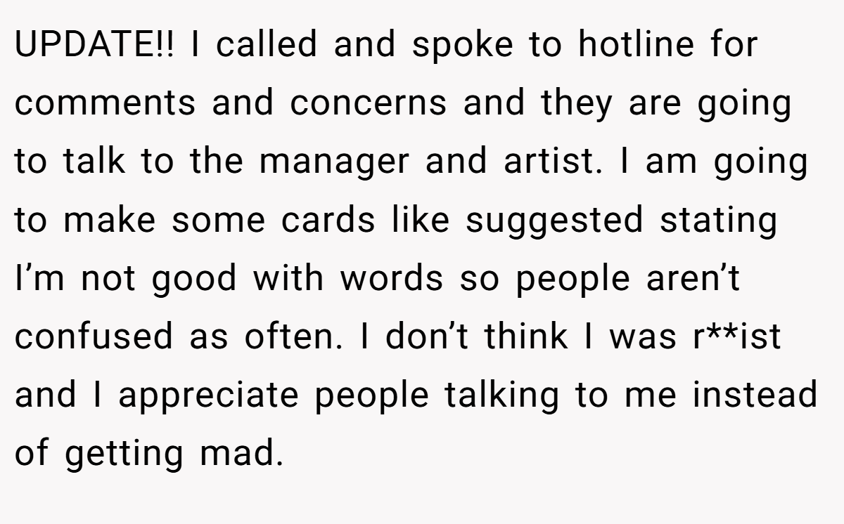UPDATE!! I called and spoke to hotline for comments and concerns and they are going to talk to the manager and artist. I am going to make some cards like suggested stating I’m not good with words so people aren’t confused as often. I don’t think I was r**ist and I appreciate people talking to me instead of getting mad.