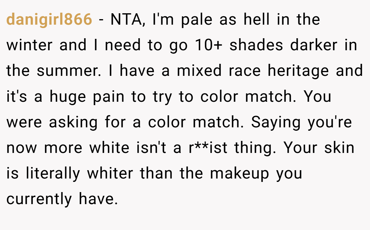 danigirl866 − NTA, I'm pale as hell in the winter and I need to go 10+ shades darker in the summer. I have a mixed race heritage and it's a huge pain to try to color match. You were asking for a color match. Saying you're now more white isn't a r**ist thing. Your skin is literally whiter than the makeup you currently have.