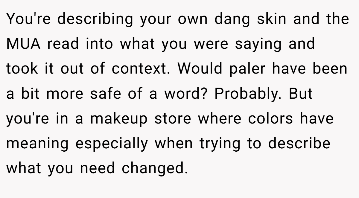 You're describing your own dang skin and the MUA read into what you were saying and took it out of context. Would paler have been a bit more safe of a word? Probably. But you're in a makeup store where colors have meaning especially when trying to describe what you need changed.