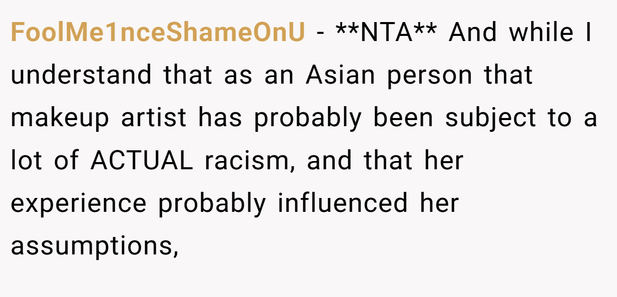 FoolMe1nceShameOnU − **NTA** And while I understand that as an Asian person that makeup artist has probably been subject to a lot of ACTUAL racism, and that her experience probably influenced her assumptions,