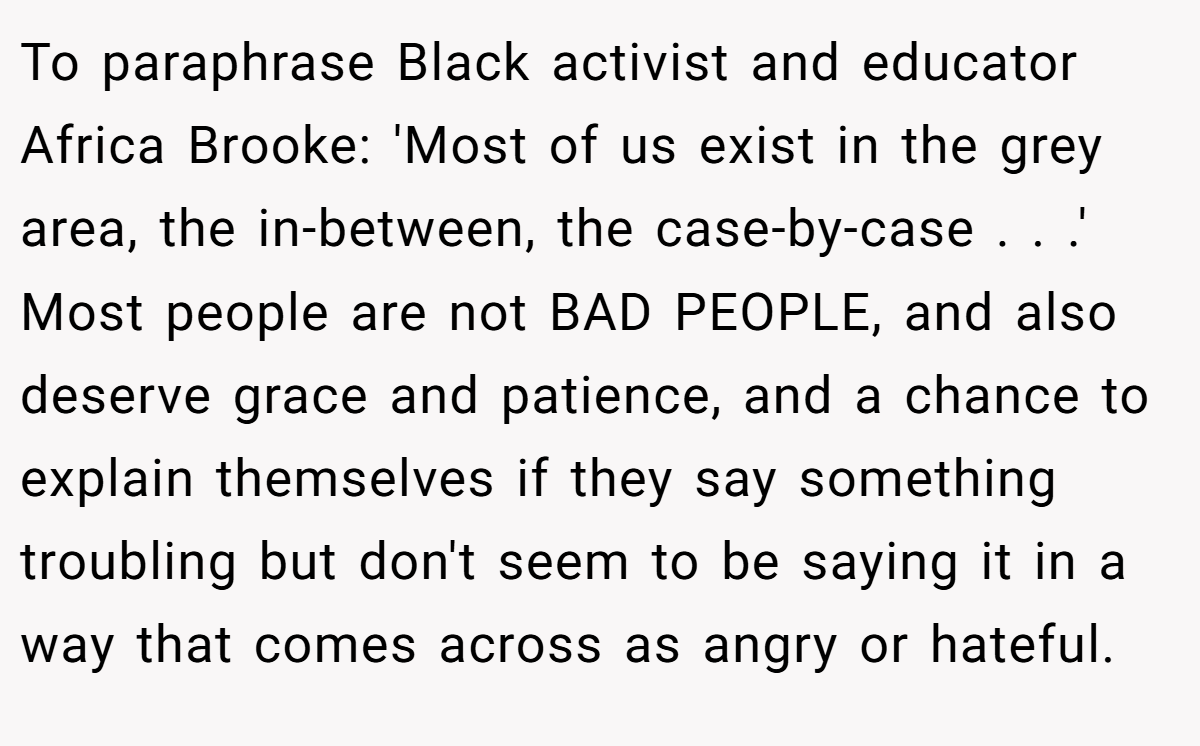 To paraphrase Black activist and educator Africa Brooke: 'Most of us exist in the grey area, the in-between, the case-by-case . . .' Most people are not BAD PEOPLE, and also deserve grace and patience, and a chance to explain themselves if they say something troubling but don't seem to be saying it in a way that comes across as angry or hateful.
