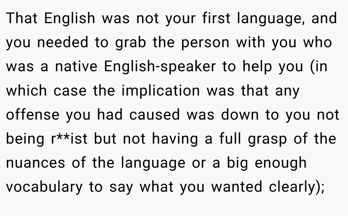 That English was not your first language, and you needed to grab the person with you who was a native English-speaker to help you (in which case the implication was that any offense you had caused was down to you not being r**ist but not having a full grasp of the nuances of the language or a big enough vocabulary to say what you wanted clearly);