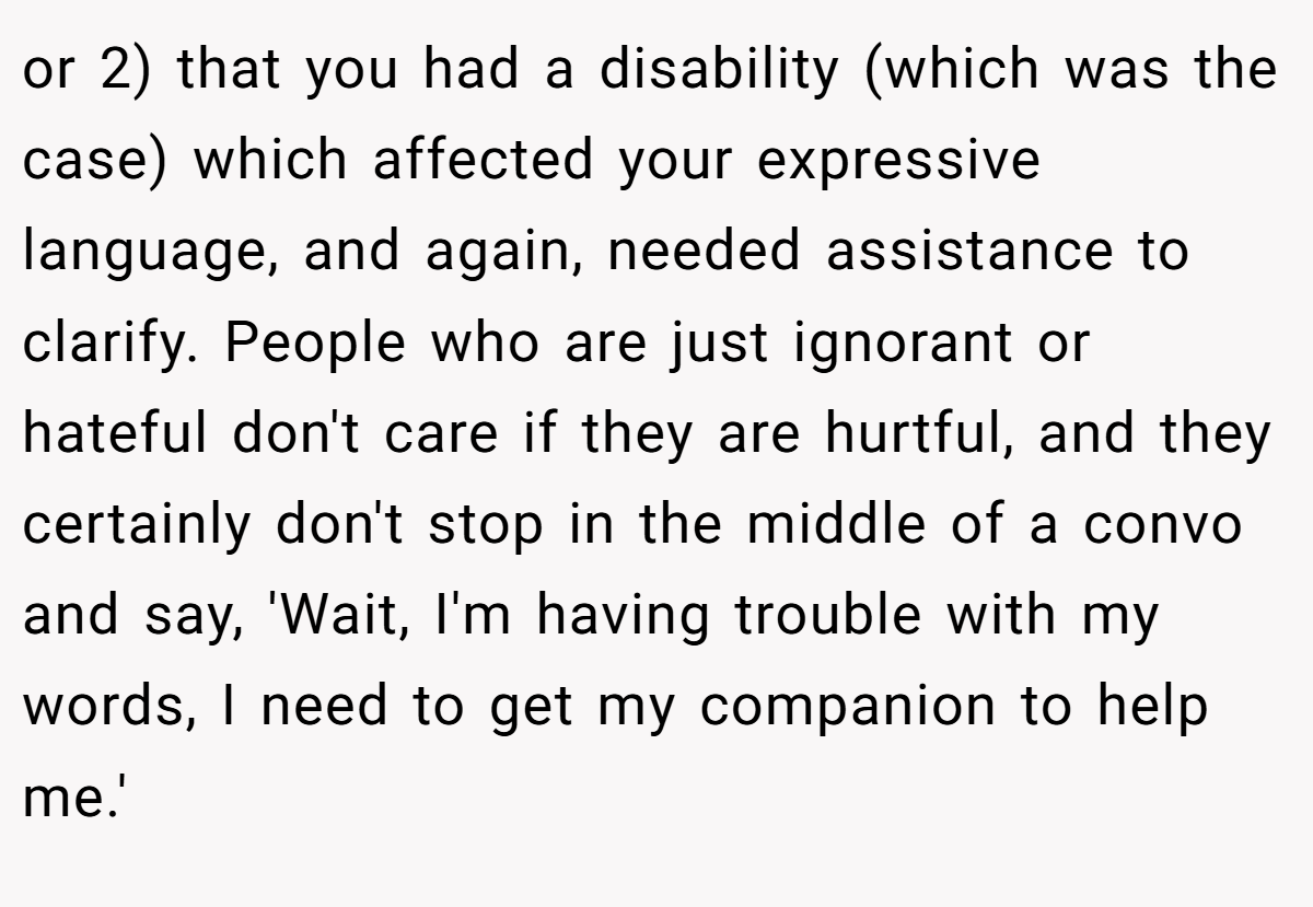 or 2) that you had a disability (which was the case) which affected your expressive language, and again, needed assistance to clarify. People who are just ignorant or hateful don't care if they are hurtful, and they certainly don't stop in the middle of a convo and say, 'Wait, I'm having trouble with my words, I need to get my companion to help me.'
