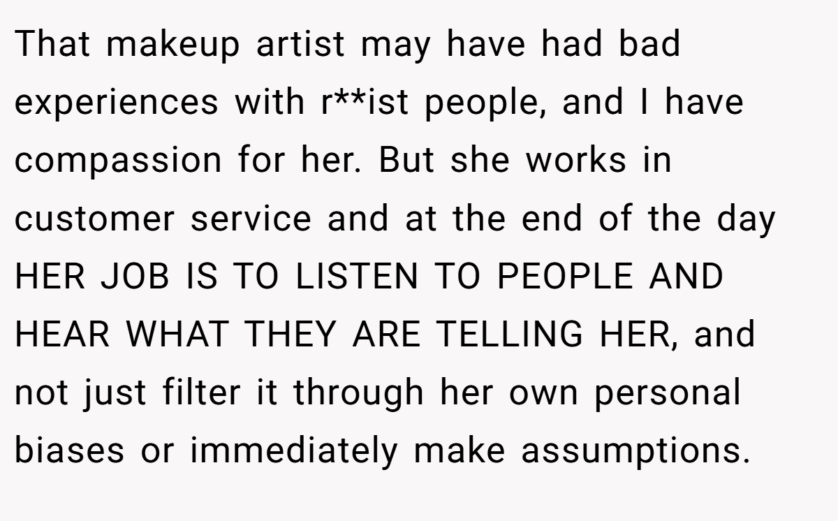 That makeup artist may have had bad experiences with r**ist people, and I have compassion for her. But she works in customer service and at the end of the day HER JOB IS TO LISTEN TO PEOPLE AND HEAR WHAT THEY ARE TELLING HER, and not just filter it through her own personal biases or immediately make assumptions.