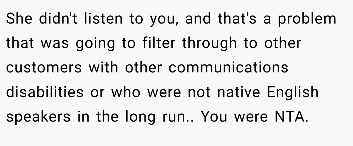 She didn't listen to you, and that's a problem that was going to filter through to other customers with other communications disabilities or who were not native English speakers in the long run.. You were NTA.