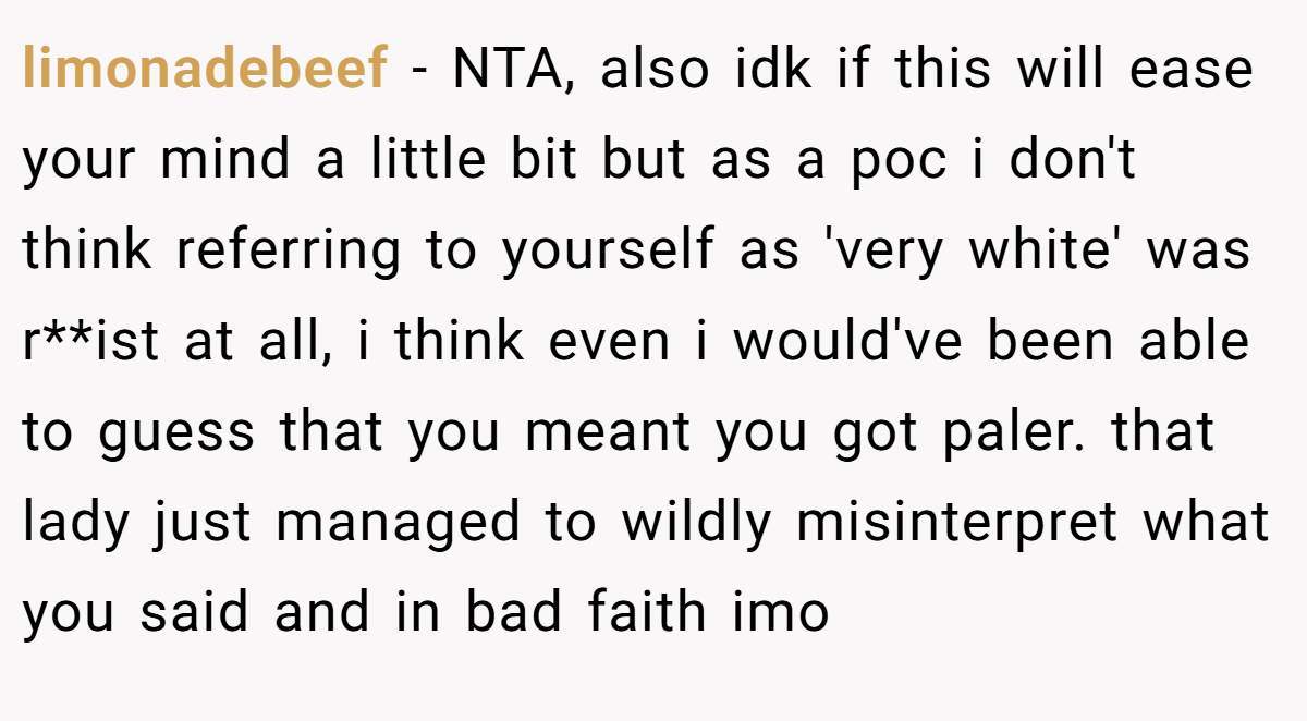 limonadebeef − NTA, also idk if this will ease your mind a little bit but as a poc i don't think referring to yourself as 'very white' was r**ist at all, i think even i would've been able to guess that you meant you got paler. that lady just managed to wildly misinterpret what you said and in bad faith imo