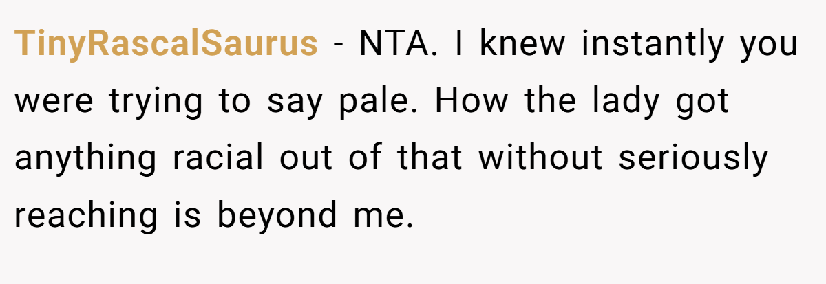 TinyRascalSaurus − NTA. I knew instantly you were trying to say pale. How the lady got anything racial out of that without seriously reaching is beyond me.