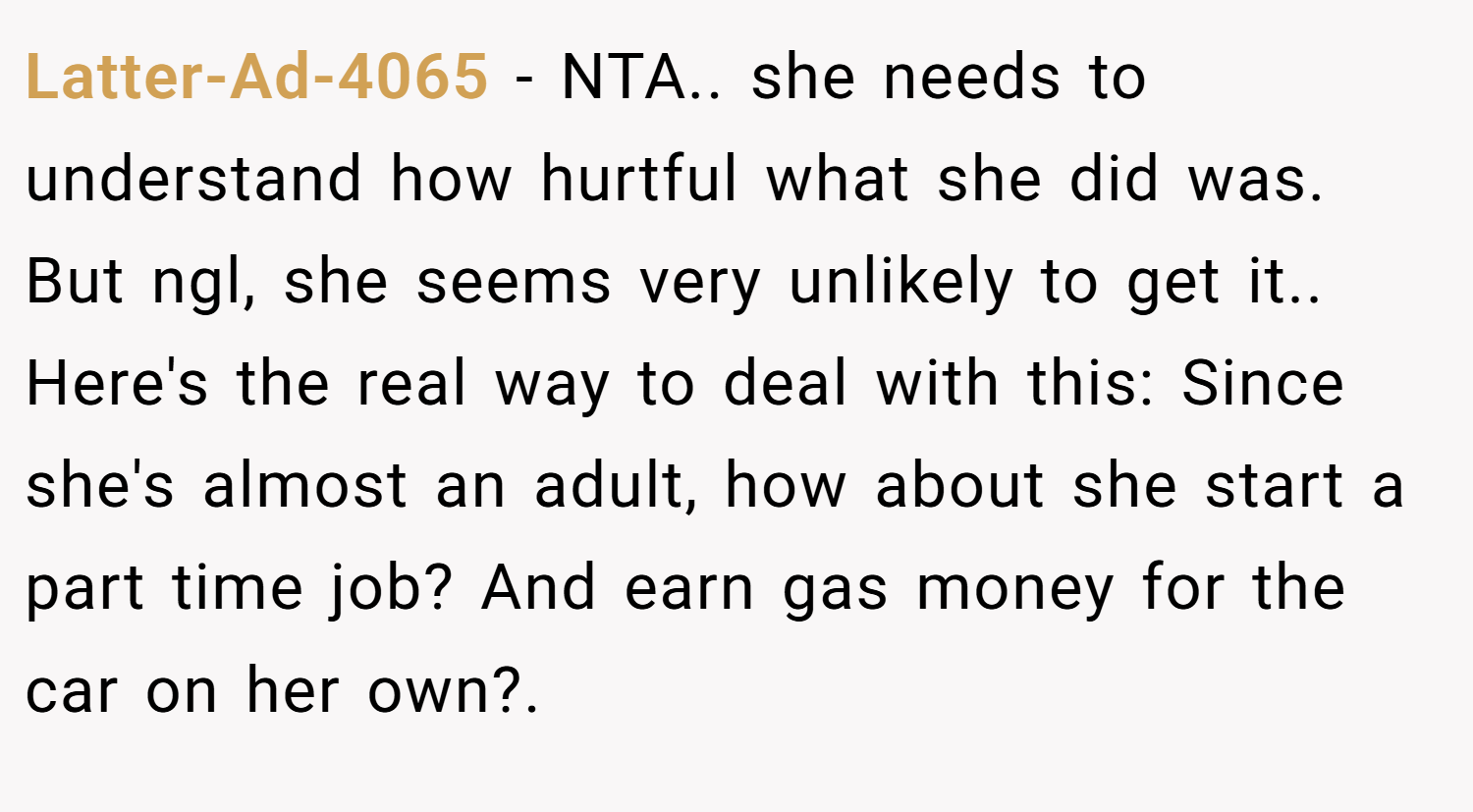 Latter-Ad-4065 − NTA.. she needs to understand how hurtful what she did was. But ngl, she seems very unlikely to get it.. Here's the real way to deal with this: Since she's almost an adult, how about she start a part time job? And earn gas money for the car on her own?.
