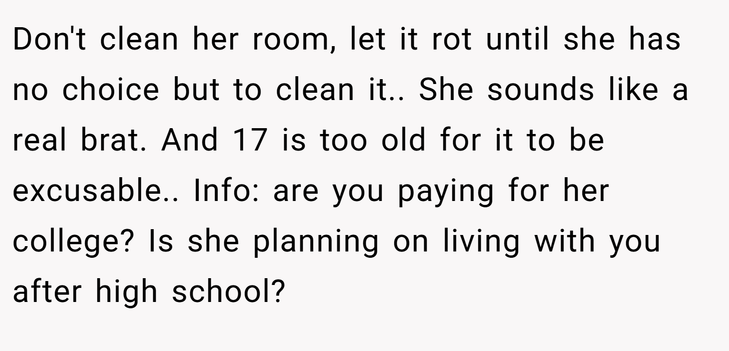 Don't clean her room, let it rot until she has no choice but to clean it.. She sounds like a real brat. And 17 is too old for it to be excusable.. Info: are you paying for her college? Is she planning on living with you after high school?
