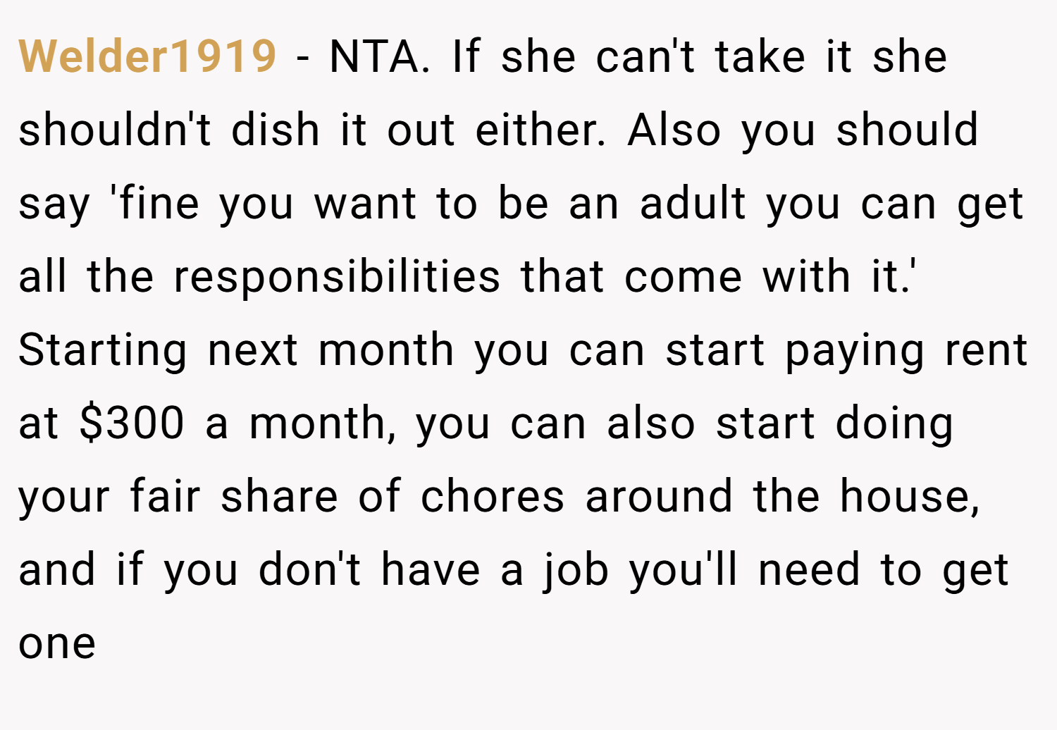 Welder1919 − NTA. If she can't take it she shouldn't dish it out either. Also you should say 'fine you want to be an adult you can get all the responsibilities that come with it.' Starting next month you can start paying rent at $300 a month, you can also start doing your fair share of chores around the house, and if you don't have a job you'll need to get one