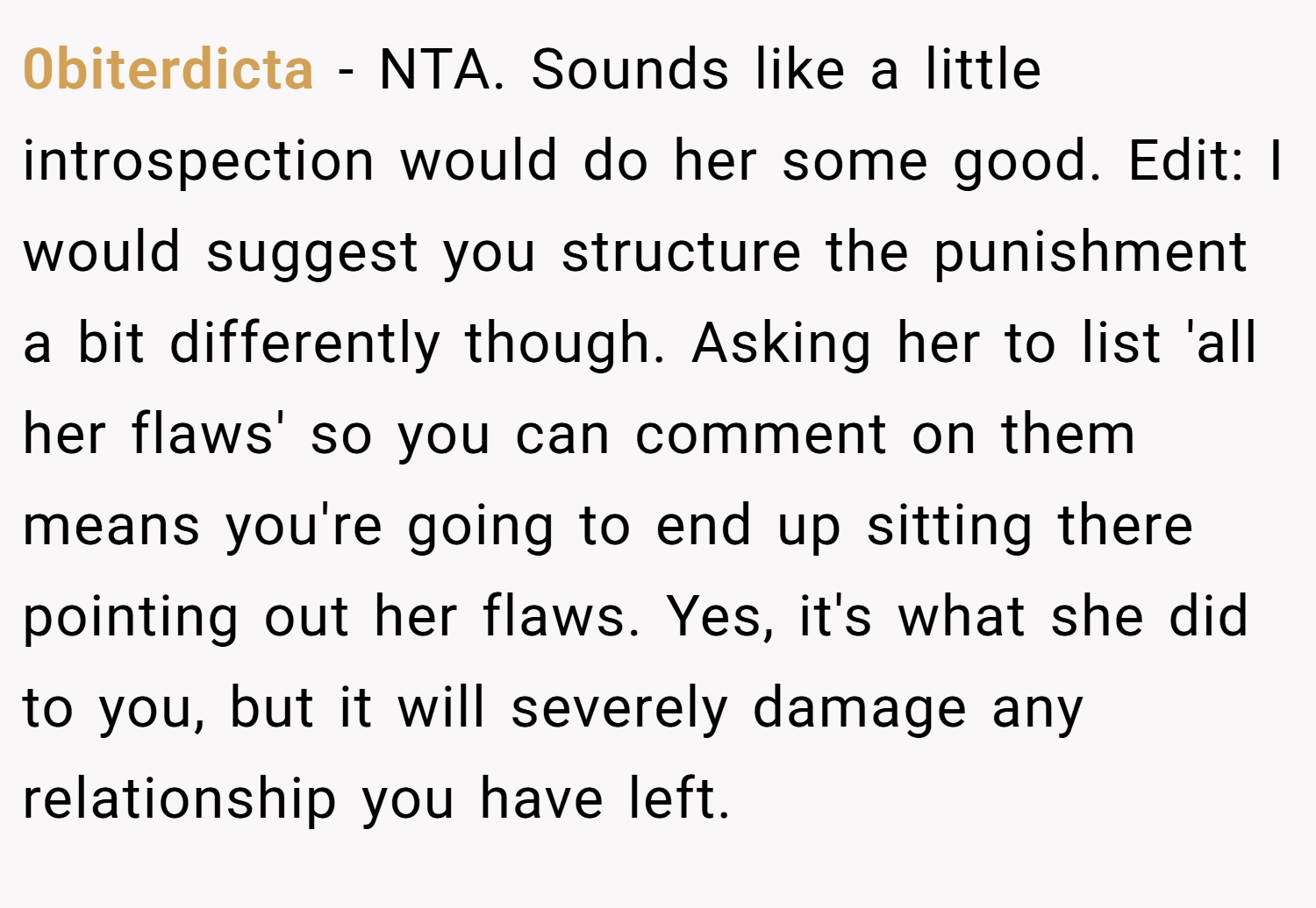 0biterdicta − NTA. Sounds like a little introspection would do her some good. Edit: I would suggest you structure the punishment a bit differently though. Asking her to list 'all her flaws' so you can comment on them means you're going to end up sitting there pointing out her flaws. Yes, it's what she did to you, but it will severely damage any relationship you have left.
