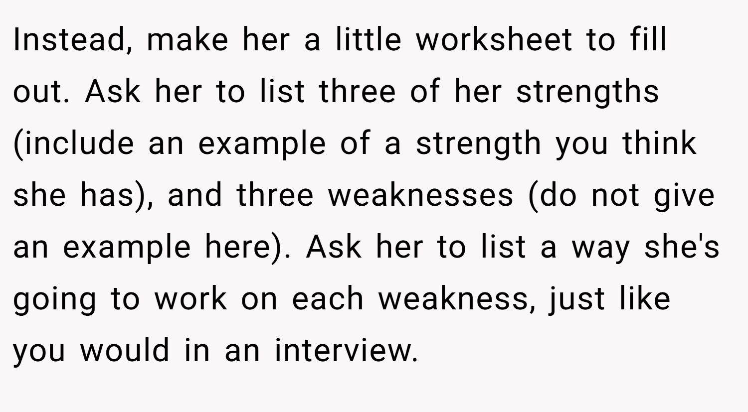 Instead, make her a little worksheet to fill out. Ask her to list three of her strengths (include an example of a strength you think she has), and three weaknesses (do not give an example here). Ask her to list a way she's going to work on each weakness, just like you would in an interview.