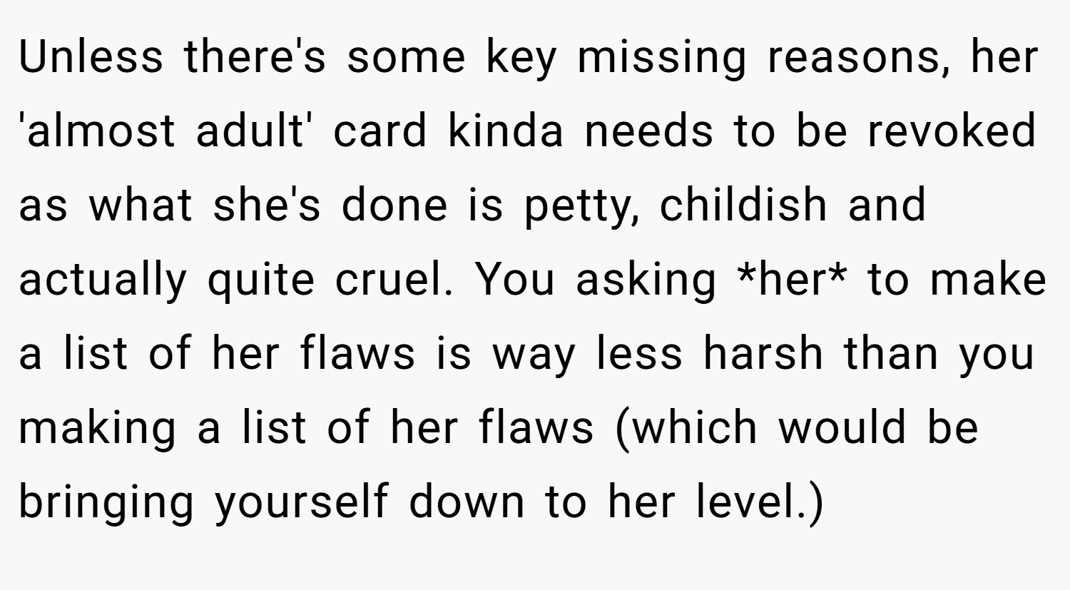 Unless there's some key missing reasons, her 'almost adult' card kinda needs to be revoked as what she's done is petty, childish and actually quite cruel. You asking *her* to make a list of her flaws is way less harsh than you making a list of her flaws (which would be bringing yourself down to her level.)