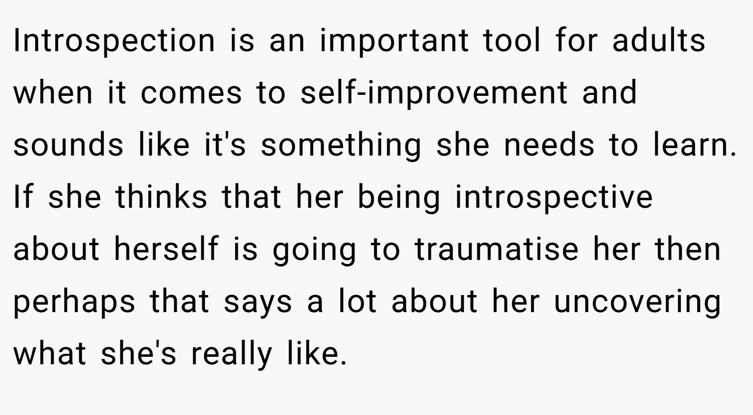 Introspection is an important tool for adults when it comes to self-improvement and sounds like it's something she needs to learn. If she thinks that her being introspective about herself is going to traumatise her then perhaps that says a lot about her uncovering what she's really like.