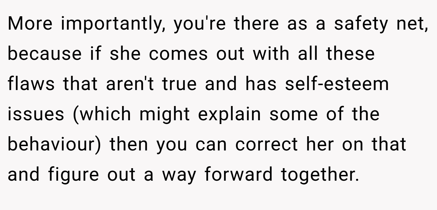 More importantly, you're there as a safety net, because if she comes out with all these flaws that aren't true and has self-esteem issues (which might explain some of the behaviour) then you can correct her on that and figure out a way forward together.