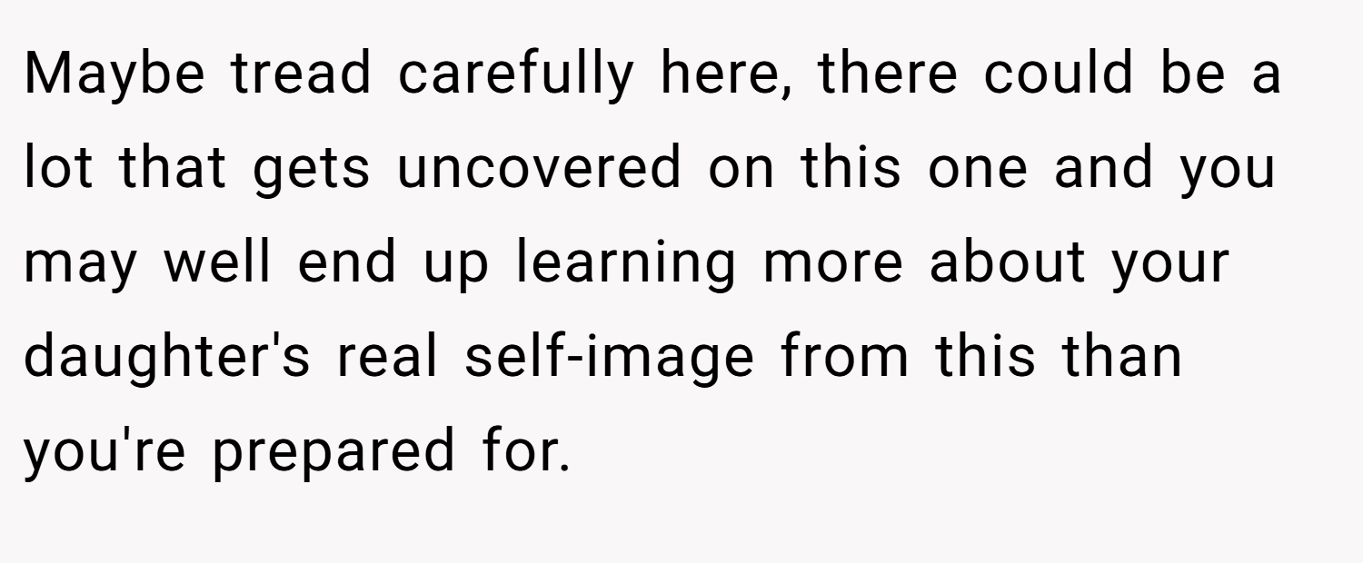 Maybe tread carefully here, there could be a lot that gets uncovered on this one and you may well end up learning more about your daughter's real self-image from this than you're prepared for.