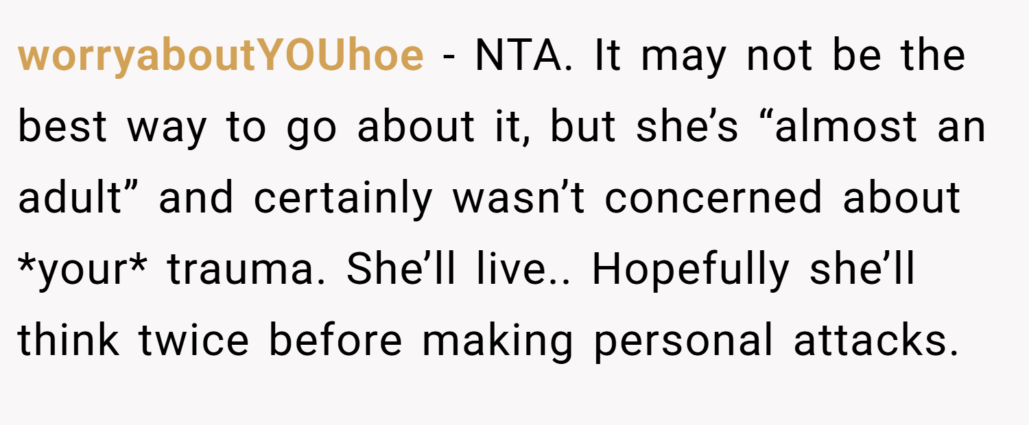 worryaboutYOUhoe − NTA. It may not be the best way to go about it, but she’s “almost an adult” and certainly wasn’t concerned about *your* trauma. She’ll live.. Hopefully she’ll think twice before making personal attacks.