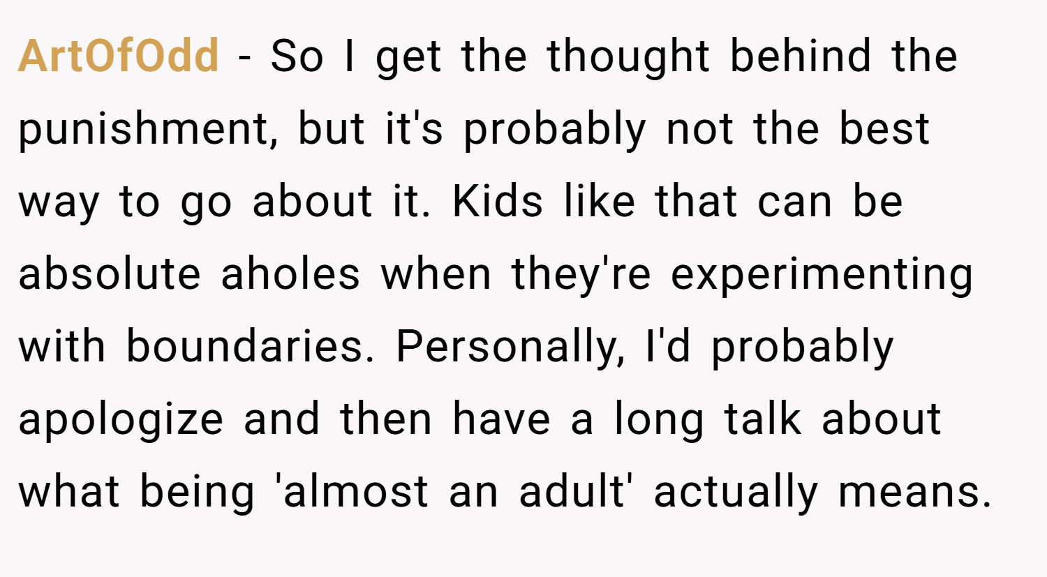ArtOfOdd − So I get the thought behind the punishment, but it's probably not the best way to go about it. Kids like that can be absolute aholes when they're experimenting with boundaries. Personally, I'd probably apologize and then have a long talk about what being 'almost an adult' actually means.