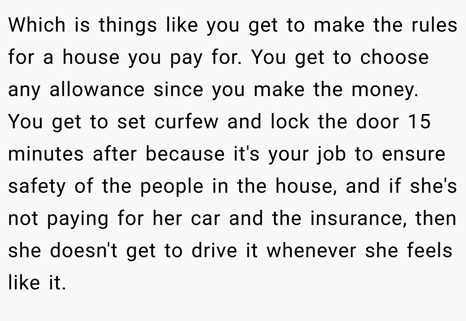 Which is things like you get to make the rules for a house you pay for. You get to choose any allowance since you make the money. You get to set curfew and lock the door 15 minutes after because it's your job to ensure safety of the people in the house, and if she's not paying for her car and the insurance, then she doesn't get to drive it whenever she feels like it.
