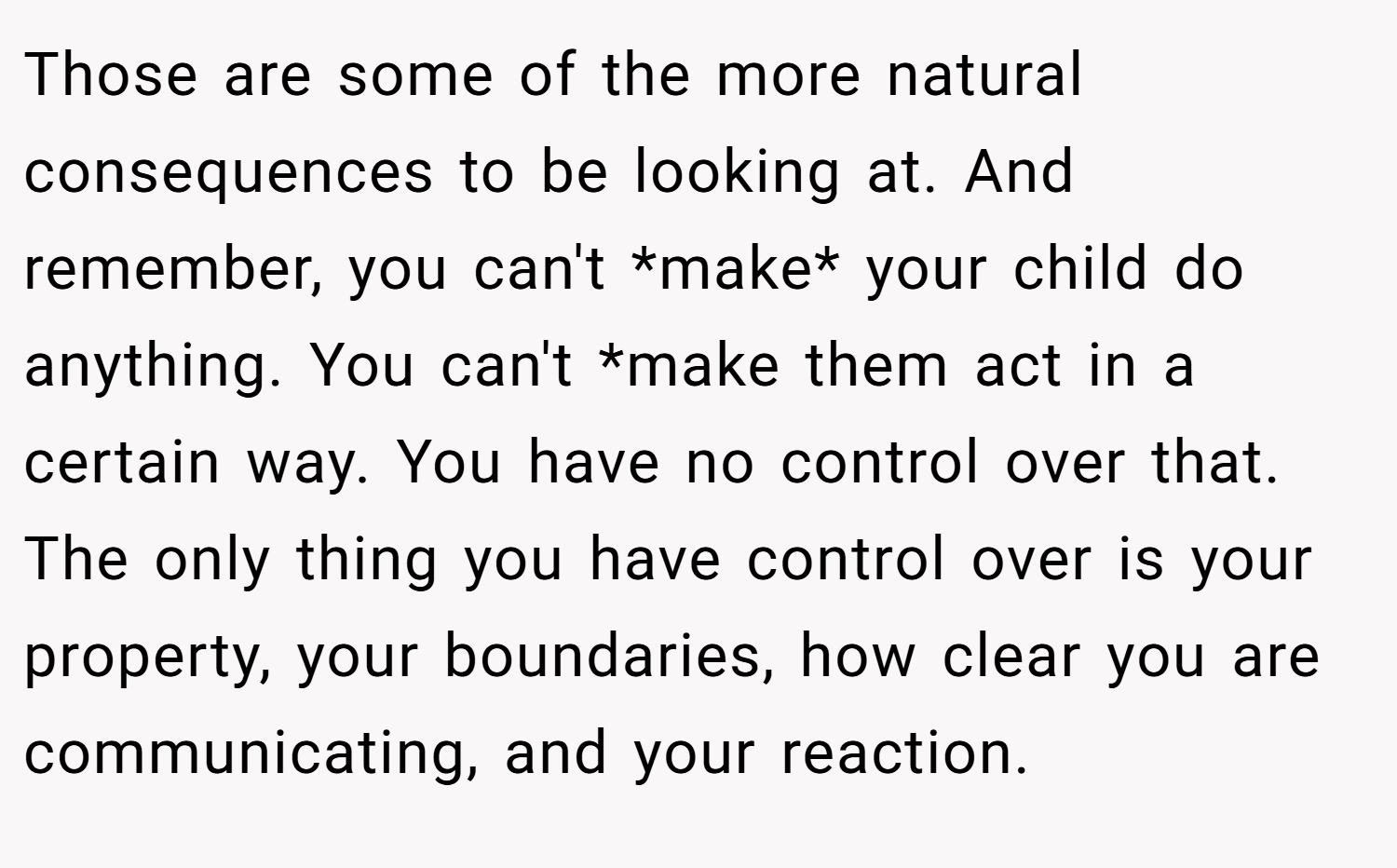 Those are some of the more natural consequences to be looking at. And remember, you can't *make* your child do anything. You can't *make them act in a certain way. You have no control over that. The only thing you have control over is your property, your boundaries, how clear you are communicating, and your reaction.