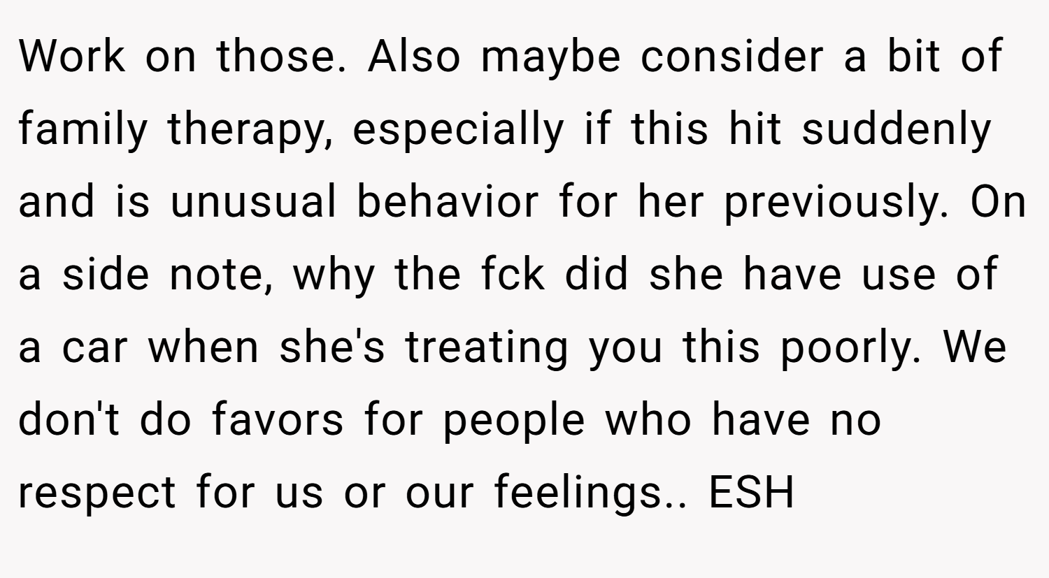 Work on those. Also maybe consider a bit of family therapy, especially if this hit suddenly and is unusual behavior for her previously. On a side note, why the fck did she have use of a car when she's treating you this poorly. We don't do favors for people who have no respect for us or our feelings.. ESH