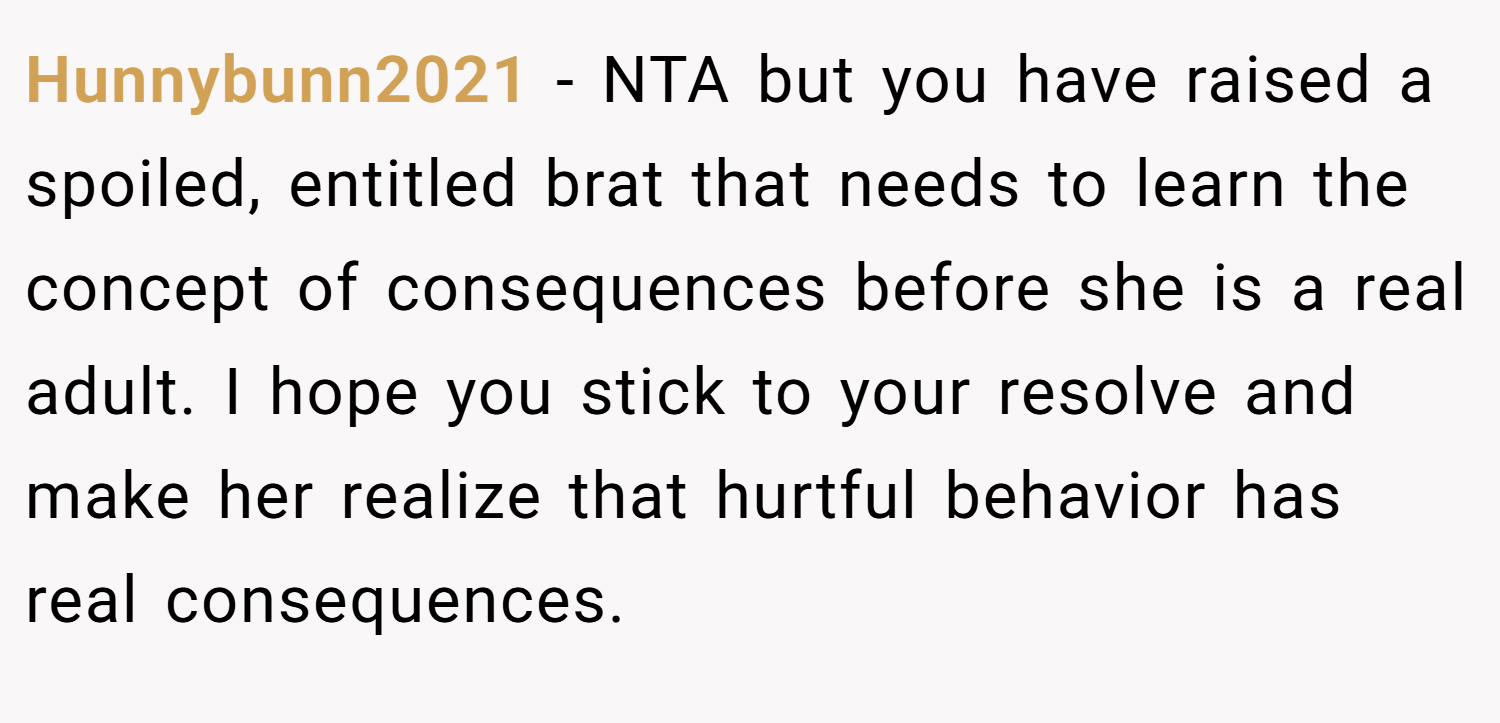 Hunnybunn2021 − NTA but you have raised a spoiled, entitled brat that needs to learn the concept of consequences before she is a real adult. I hope you stick to your resolve and make her realize that hurtful behavior has real consequences.